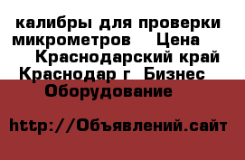 калибры для проверки микрометров. › Цена ­ 100 - Краснодарский край, Краснодар г. Бизнес » Оборудование   